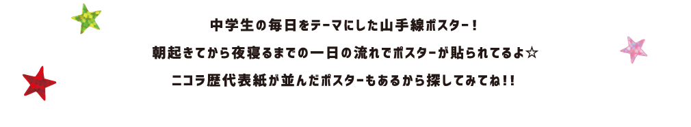 中学生の毎日をテーマにした山手線ポスター！朝起きてから夜寝るまでの一日の流れでポスターが貼られてるよ☆ ニコラ歴代表紙が並んだポスターもあるから探してみてね！！