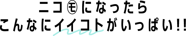 ニコ㋲になったらこんなにイイコトがいっぱい!!