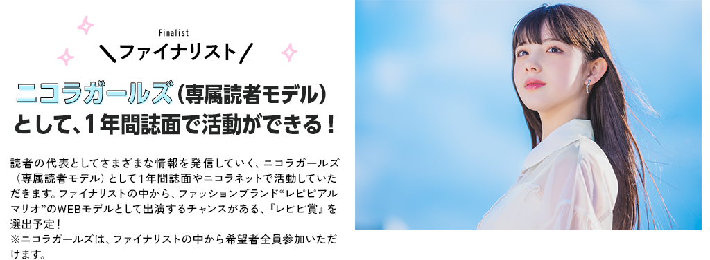 ファイナリストニコラガールズ（専属読者モデル）として、１年間誌面で活動ができる！読者の代表としてさまざまな情報を発信していく、ニコラガールズ（専属読者モデル）として１年間誌面やニコラネットで活動していただきます。ファイナリストの中から、ファッションブランド“レピピアルマリオ”のWEBモデルとして出演するチャンスがある、『レピピ賞』を選出予定！※ニコラガールズは、ファイナリストの中から希望者全員参加いただけます。