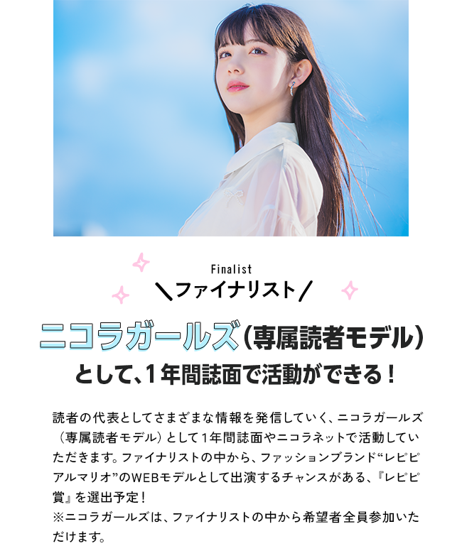 ファイナリストニコラガールズ（専属読者モデル）として、１年間誌面で活動ができる！読者の代表としてさまざまな情報を発信していく、ニコラガールズ（専属読者モデル）として１年間誌面やニコラネットで活動していただきます。ファイナリストの中から、ファッションブランド“レピピアルマリオ”のWEBモデルとして出演するチャンスがある、『レピピ賞』を選出予定！※ニコラガールズは、ファイナリストの中から希望者全員参加いただけます。
