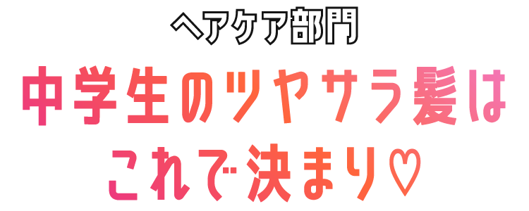 ヘアケア部門　中学生のツヤサラ髪はこれで決まり♡