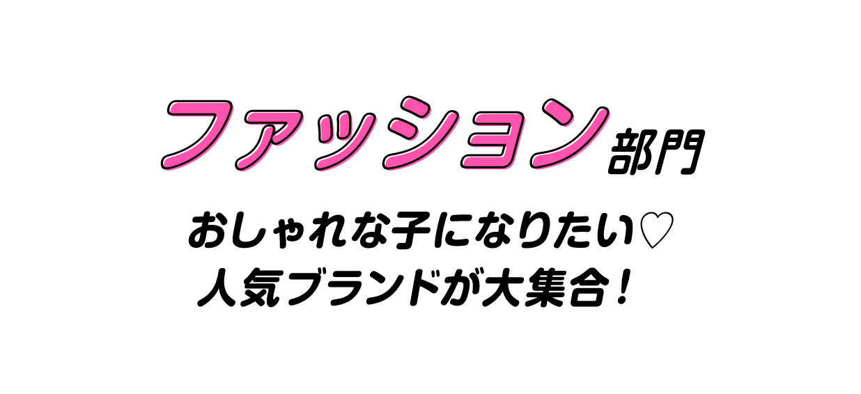 ファッション部門　おしゃれな子になりたい♡　人気ブランドが大集合！
